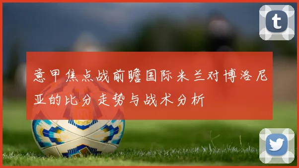 意甲焦点战前瞻国际米兰对博洛尼亚的比分走势与战术分析